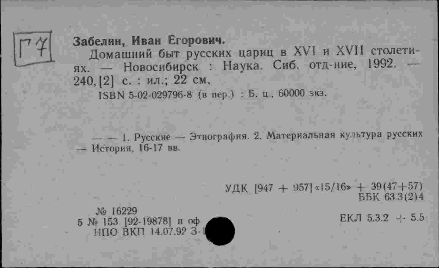 ﻿Забелин, Иван Егорович.
Домашний быт русских цариц в XVI и XVII столетиях. — Новосибирск : Наука. Сиб. отд-ние, 1992. — 240, [2] с. : ил.; 22 см.
ISBN 5-02-029796-8 (в пер.) : Б. ц . 60000 зкз.
-------1. Русские —- Этнография. 2. Материальная культура русских — История, 16-17 вв.
№ 16229
5 № 153 [92-19878] п оф НПО ВКП 14.07.92 3
УДК 1947 + 957]«15/16» + 39(47Д57)
ББК 633(2)4
ЕКЛ 5.3.2	5.5